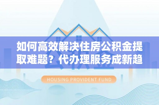 岳阳楼如何高效解决住房公积金提取难题？代办理服务成新趋势