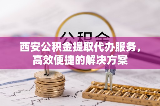 岳阳楼西安公积金提取代办服务，高效便捷的解决方案