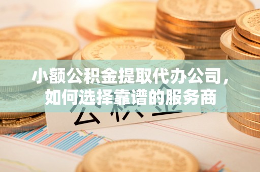 岳阳楼小额公积金提取代办公司，如何选择靠谱的服务商
