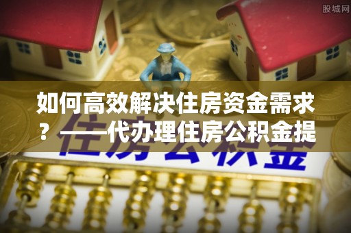 岳阳楼如何高效解决住房资金需求？——代办理住房公积金提取服务全解析