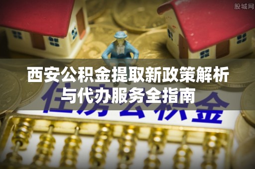 岳阳楼西安公积金提取新政策解析与代办服务全指南