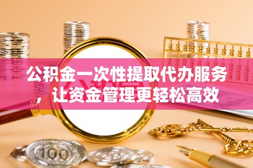 岳阳楼公积金一次性提取代办服务，让资金管理更轻松高效