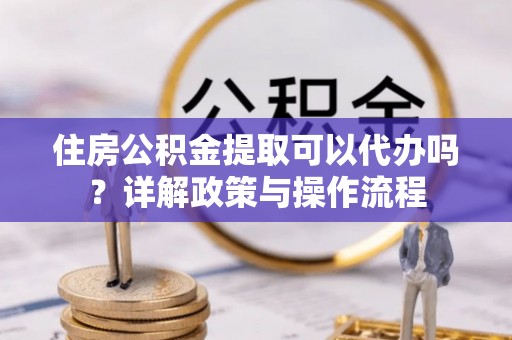 岳阳楼住房公积金提取可以代办吗？详解政策与操作流程
